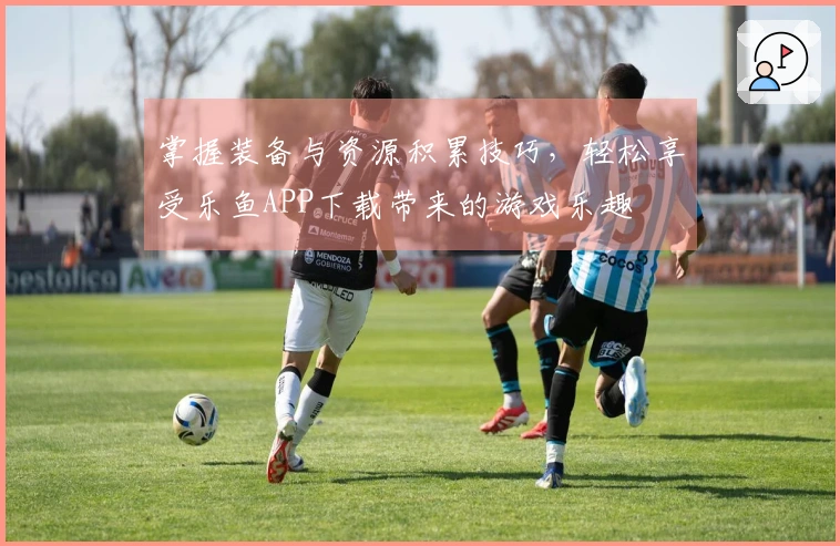 掌握装备与资源积累技巧，轻松享受乐鱼APP下载带来的游戏乐趣