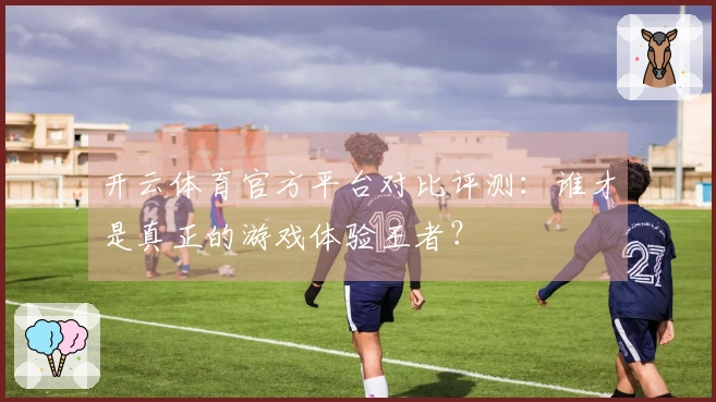 开云体育官方平台对比评测：谁才是真正的游戏体验王者？