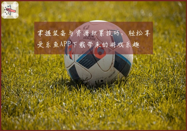 掌握装备与资源积累技巧，轻松享受乐鱼APP下载带来的游戏乐趣