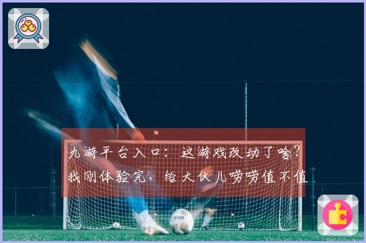 九游平台入口：这游戏改动了啥？我刚体验完，给大伙儿唠唠值不值